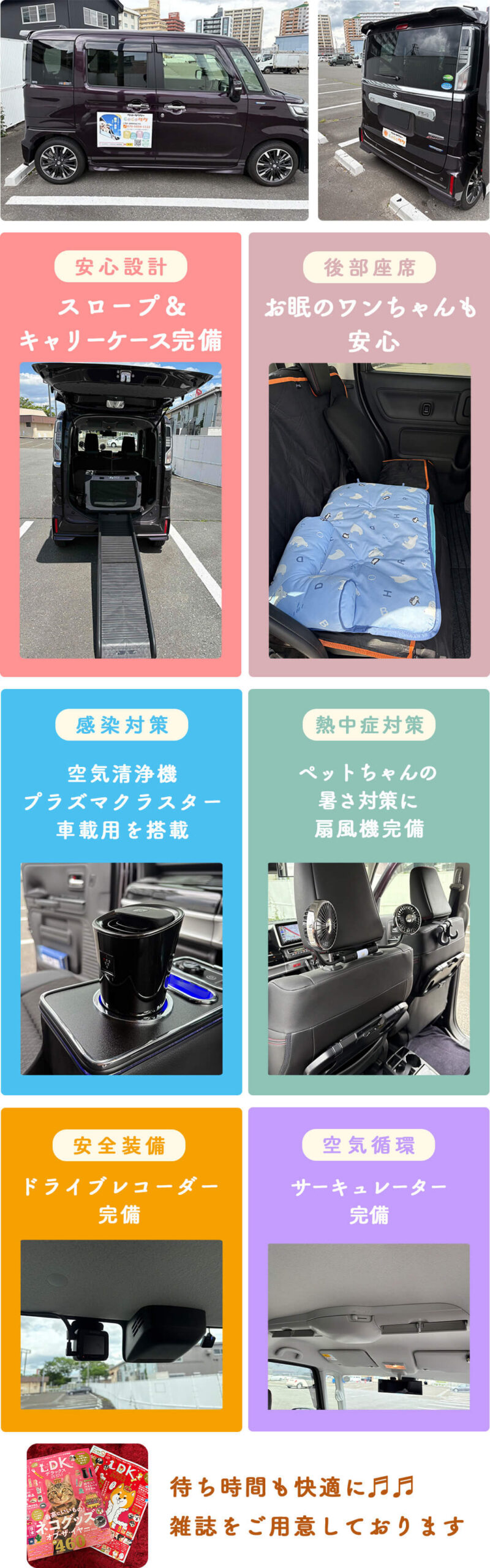 安心設計:スロープ&キャリーケース完備
後部座席:お眠のワンちゃんも安心
感染対策:空気清浄機プラズマクラスターを搭載
熱中症対策:ペットちゃんの暑さ対策に扇風機完備
安全装備:ドライブレコーダー完備
空気循環:サーキュレーター完備